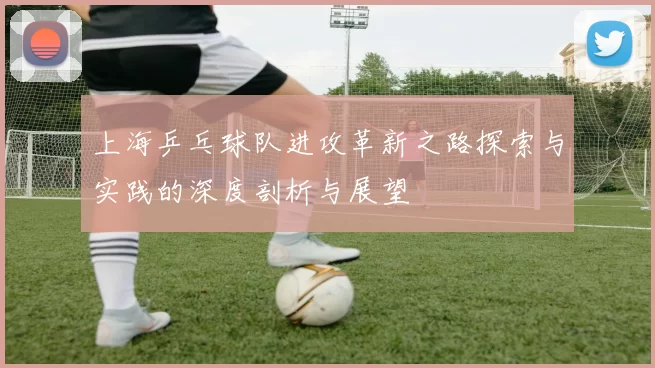 上海乒乓球队进攻革新之路探索与实践的深度剖析与展望