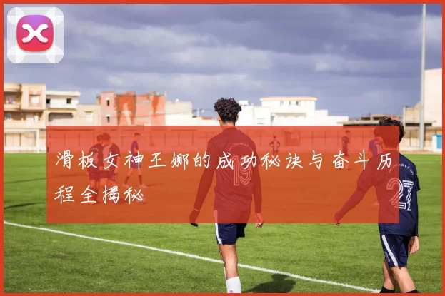 滑板女神王娜的成功秘诀与奋斗历程全揭秘