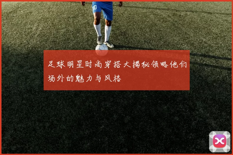 足球明星时尚穿搭大揭秘领略他们场外的魅力与风格