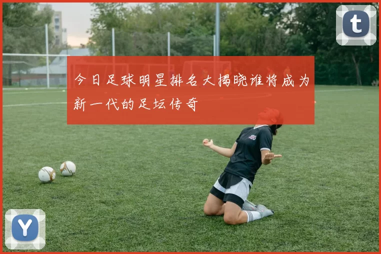 今日足球明星排名大揭晓谁将成为新一代的足坛传奇