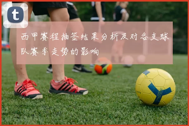 西甲赛程抽签结果分析及对各支球队赛季走势的影响