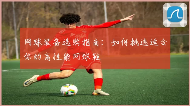网球装备选购指南：如何挑选适合你的高性能网球鞋