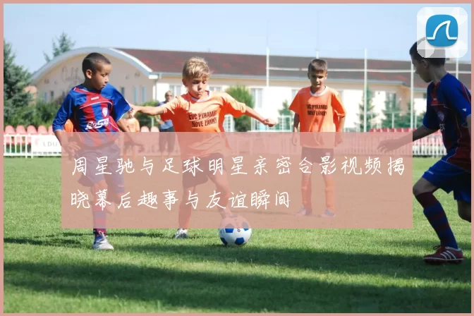 周星驰与足球明星亲密合影视频揭晓幕后趣事与友谊瞬间