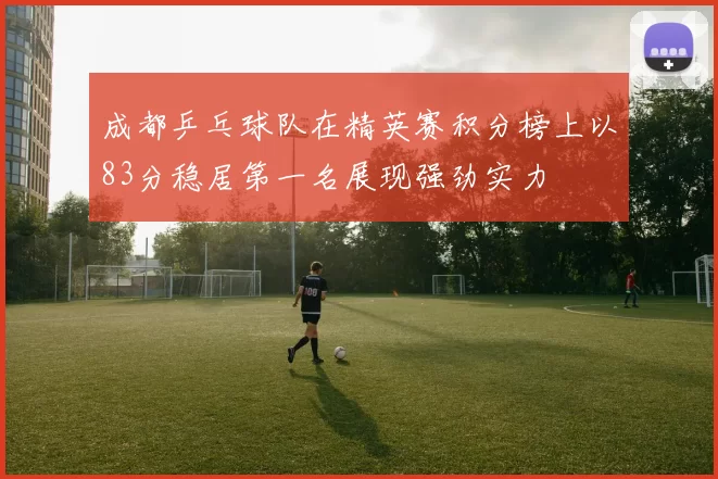 成都乒乓球队在精英赛积分榜上以83分稳居第一名展现强劲实力