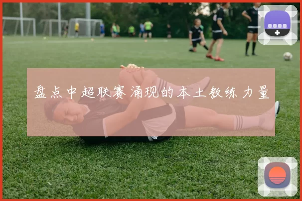 盘点中超联赛涌现的本土教练力量