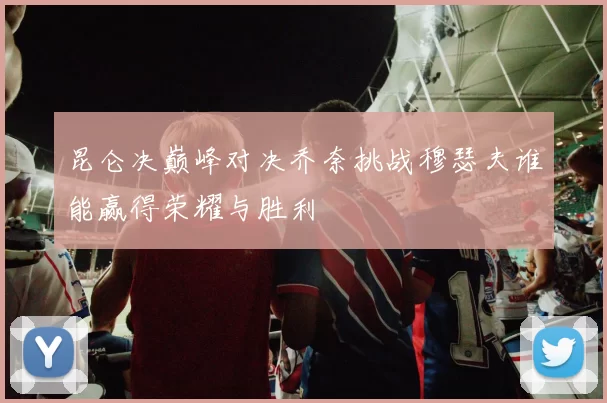 昆仑决巅峰对决乔奈挑战穆瑟夫谁能赢得荣耀与胜利