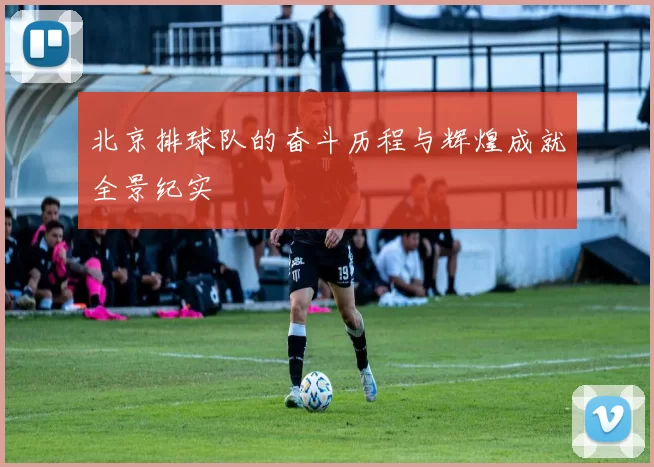 北京排球队的奋斗历程与辉煌成就全景纪实