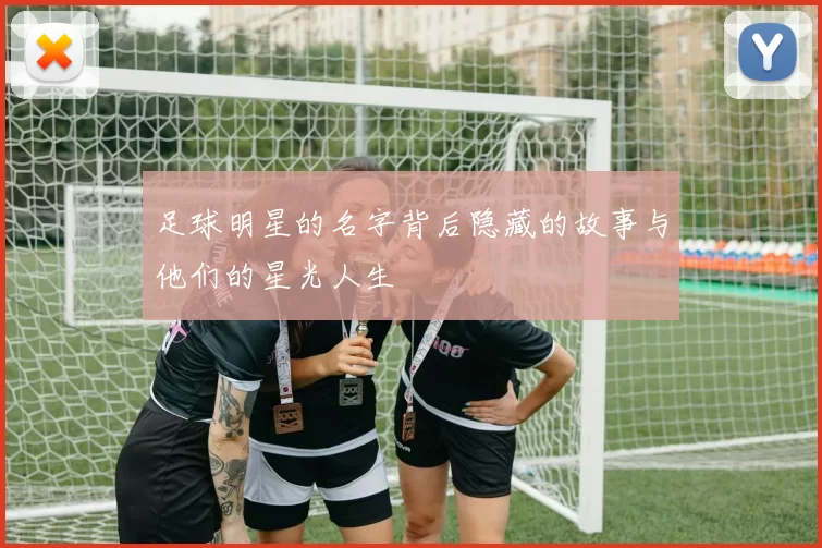 足球明星的名字背后隐藏的故事与他们的星光人生