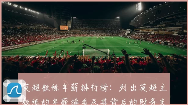 英超教练年薪排行榜：列出英超主教练的年薪排名及其背后的财务支持