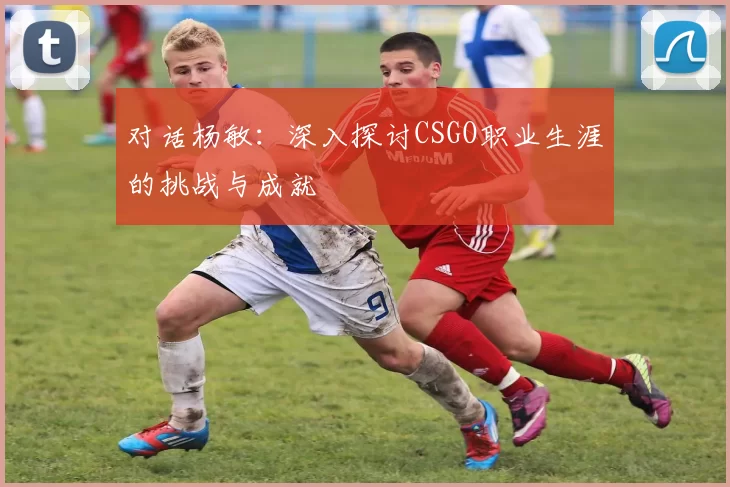 对话杨敏：深入探讨CSGO职业生涯的挑战与成就