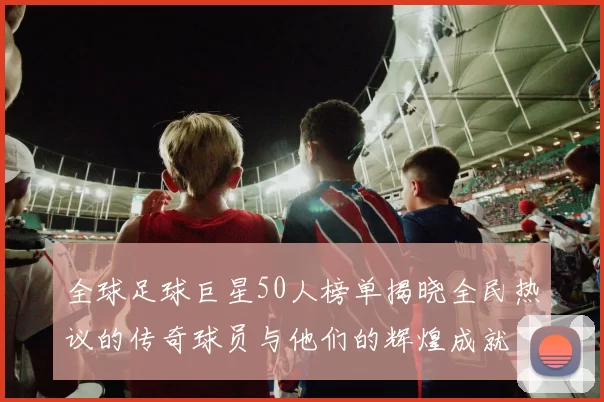全球足球巨星50人榜单揭晓全民热议的传奇球员与他们的辉煌成就
