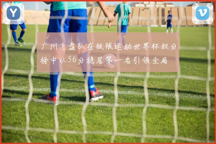 广州飞盘队在极限运动世界杯积分榜中以56分稳居第一名引领全局