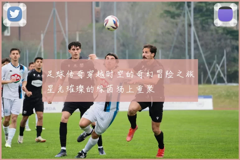 足球传奇穿越时空的奇幻冒险之旅星光璀璨的绿茵场上重聚