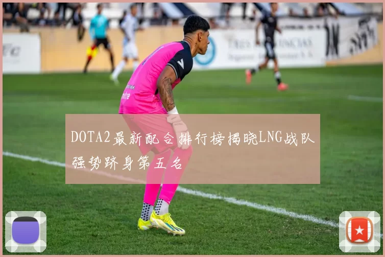 DOTA2最新配合排行榜揭晓LNG战队强势跻身第五名