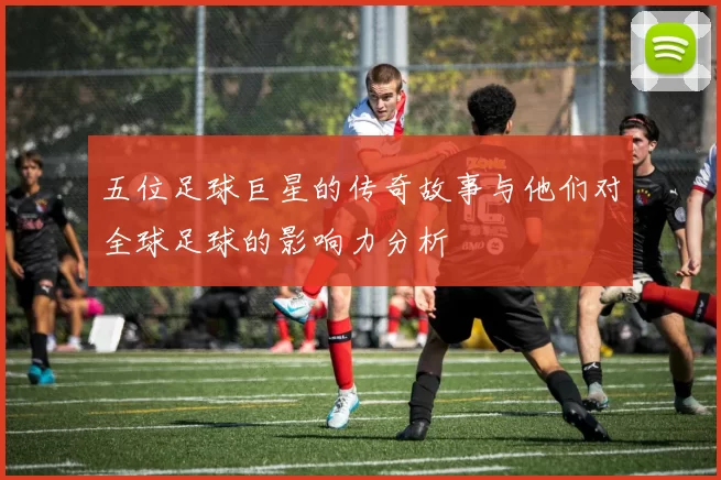 五位足球巨星的传奇故事与他们对全球足球的影响力分析