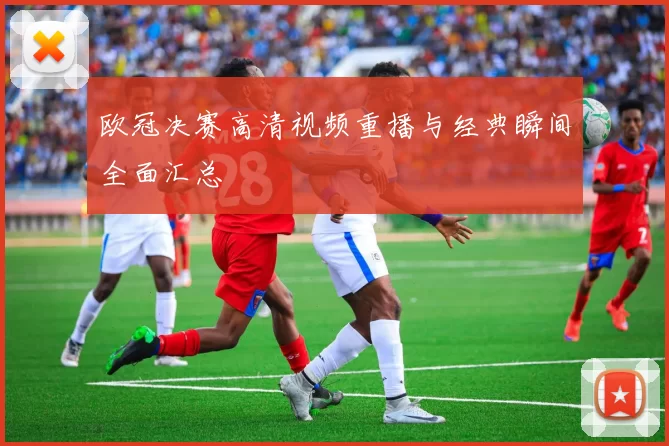 欧冠决赛高清视频重播与经典瞬间全面汇总