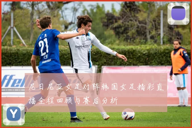 尼日尼亚女足对阵韩国女足精彩直播全程回顾与赛后分析