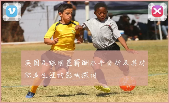 英国足球明星薪酬水平分析及其对职业生涯的影响探讨