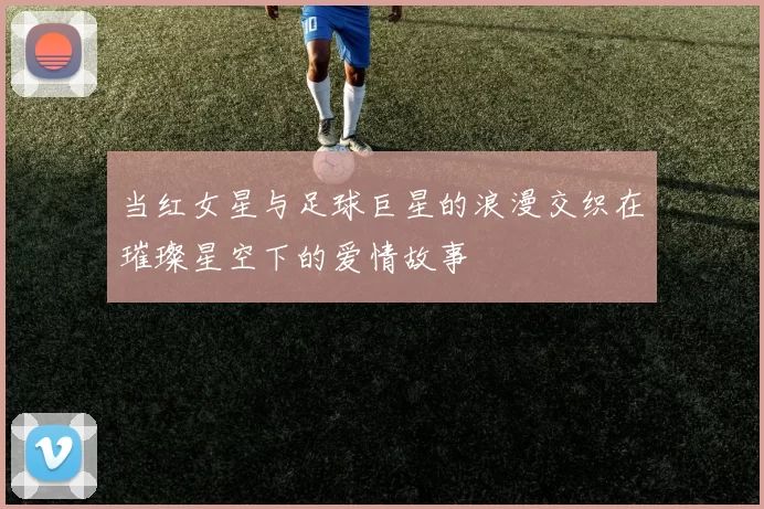 当红女星与足球巨星的浪漫交织在璀璨星空下的爱情故事