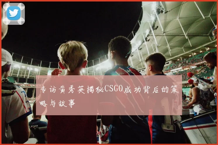 专访黄秀英揭秘CSGO成功背后的策略与故事