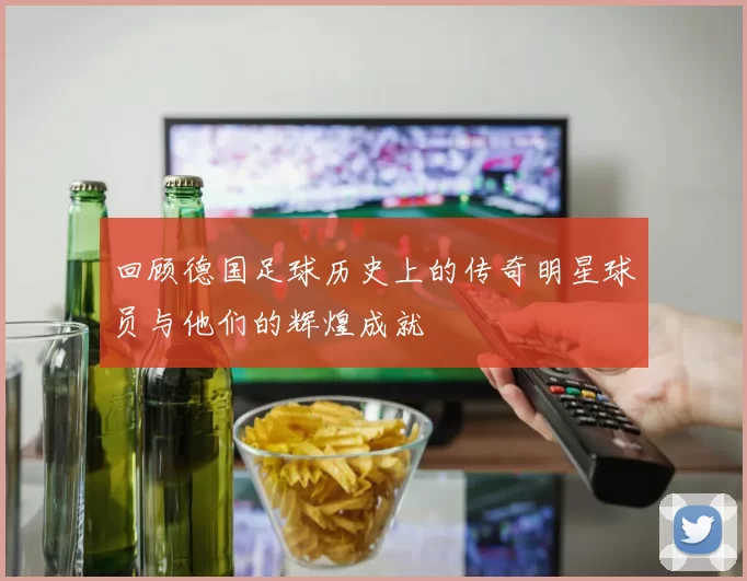 回顾德国足球历史上的传奇明星球员与他们的辉煌成就