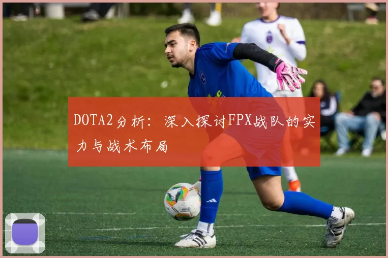 DOTA2分析：深入探讨FPX战队的实力与战术布局