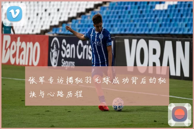 张军专访揭秘羽毛球成功背后的秘诀与心路历程