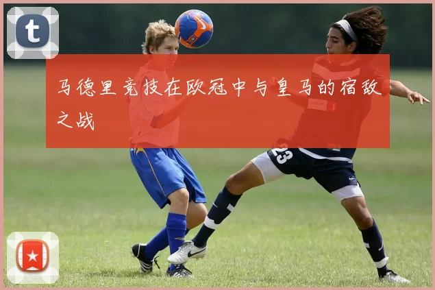 马德里竞技在欧冠中与皇马的宿敌之战