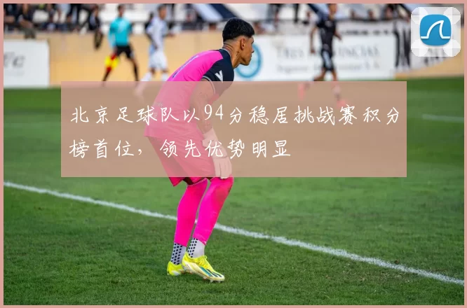 北京足球队以94分稳居挑战赛积分榜首位，领先优势明显