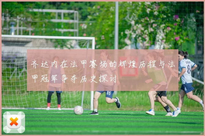 齐达内在法甲赛场的辉煌历程与法甲冠军争夺历史探讨