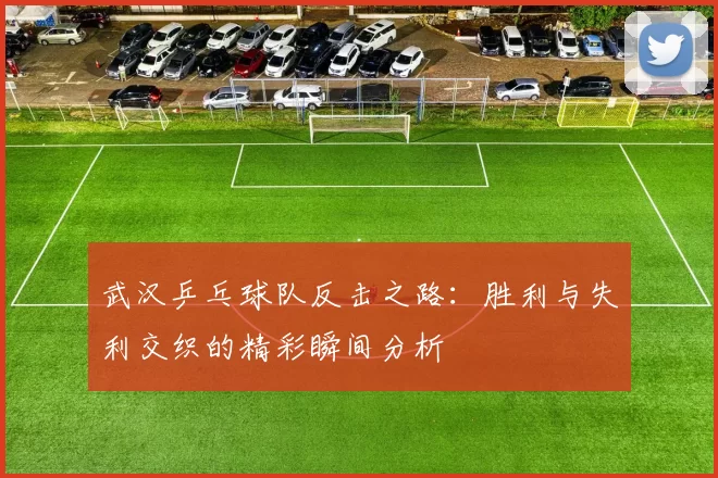 武汉乒乓球队反击之路：胜利与失利交织的精彩瞬间分析