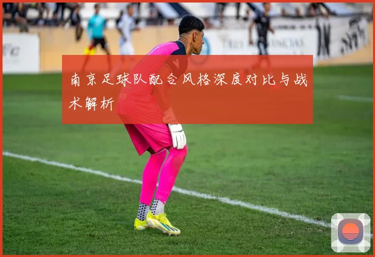 南京足球队配合风格深度对比与战术解析
