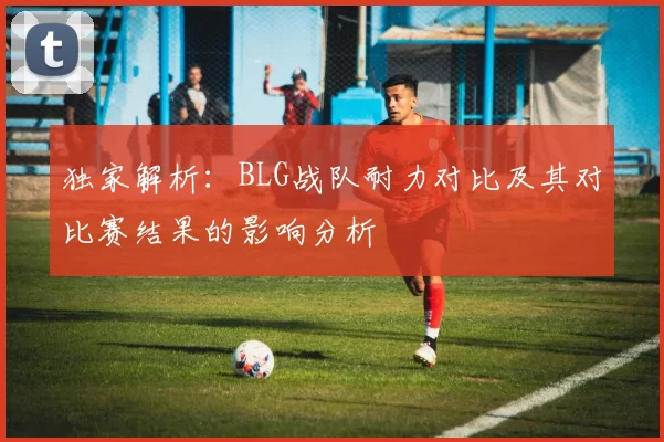 独家解析：BLG战队耐力对比及其对比赛结果的影响分析