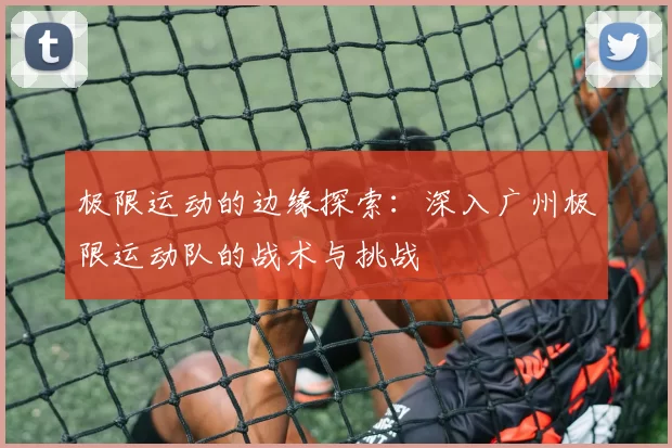 极限运动的边缘探索：深入广州极限运动队的战术与挑战