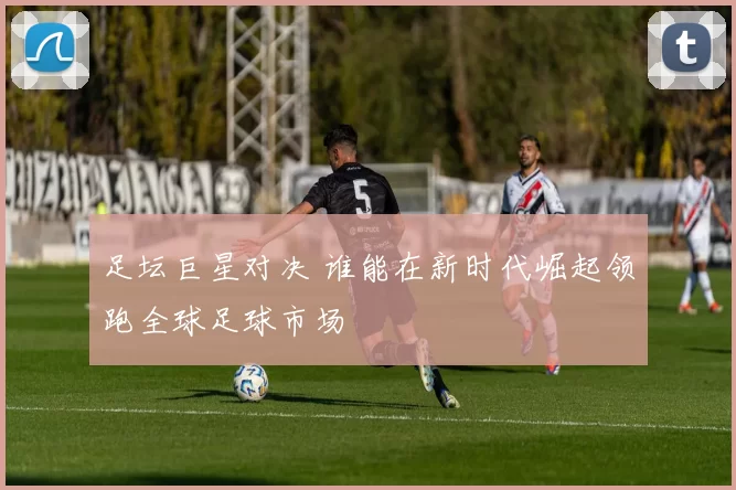 足坛巨星对决 谁能在新时代崛起领跑全球足球市场