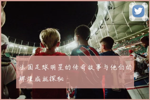 法国足球明星的传奇故事与他们的辉煌成就探秘