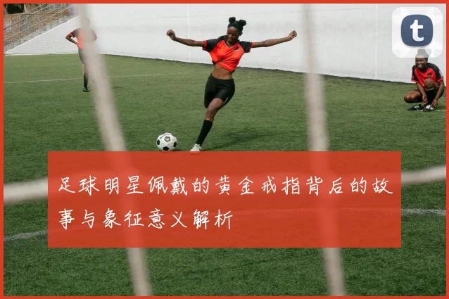 足球明星佩戴的黄金戒指背后的故事与象征意义解析