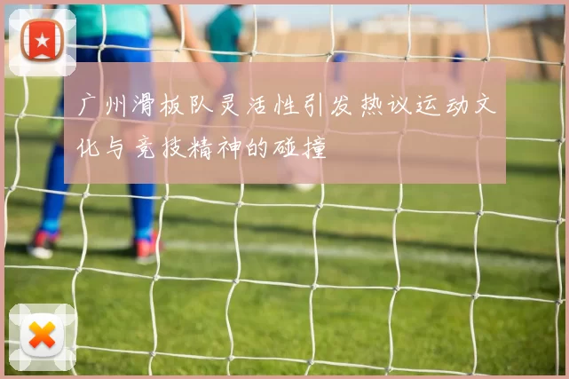 广州滑板队灵活性引发热议运动文化与竞技精神的碰撞