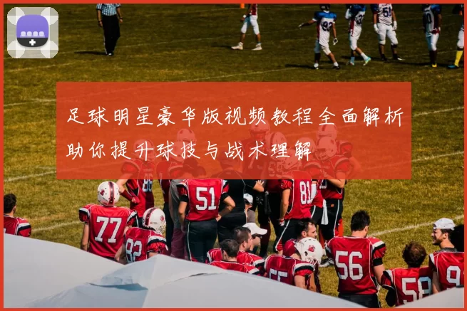 足球明星豪华版视频教程全面解析助你提升球技与战术理解
