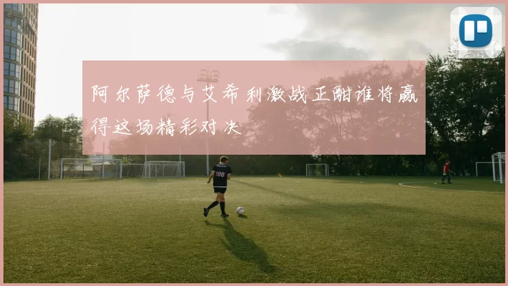 阿尔萨德与艾希利激战正酣谁将赢得这场精彩对决