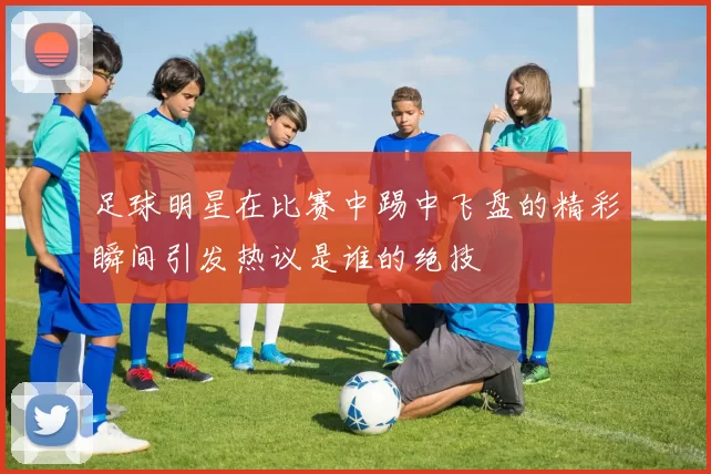 足球明星在比赛中踢中飞盘的精彩瞬间引发热议是谁的绝技
