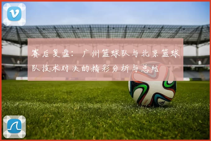 赛后复盘：广州篮球队与北京篮球队技术对决的精彩分析与总结