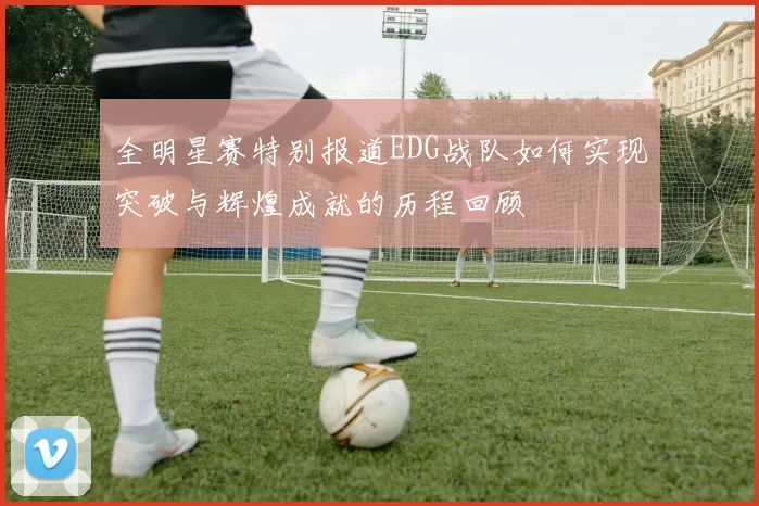 全明星赛特别报道EDG战队如何实现突破与辉煌成就的历程回顾