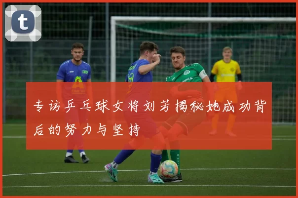 专访乒乓球女将刘芳揭秘她成功背后的努力与坚持