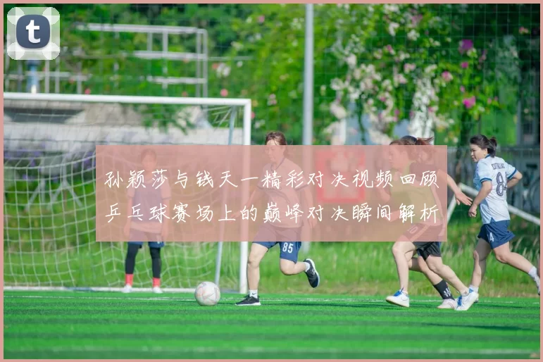 孙颖莎与钱天一精彩对决视频回顾乒乓球赛场上的巅峰对决瞬间解析