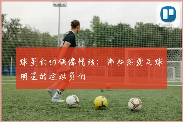 球星们的偶像情结：那些热爱足球明星的运动员们
