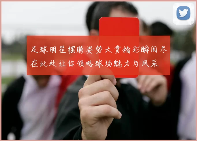 足球明星摆胯姿势大赏精彩瞬间尽在此处让你领略球场魅力与风采