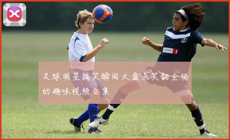 足球明星搞笑瞬间大盘点笑翻全场的趣味视频合集