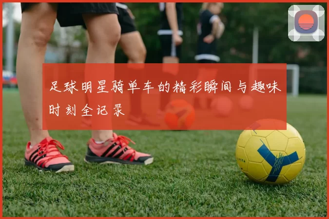 足球明星骑单车的精彩瞬间与趣味时刻全记录