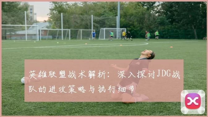 英雄联盟战术解析：深入探讨JDG战队的进攻策略与执行细节